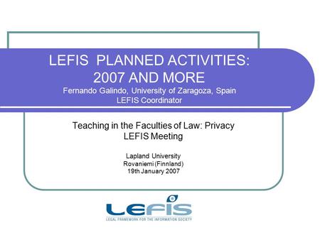 LEFIS PLANNED ACTIVITIES: 2007 AND MORE Fernando Galindo, University of Zaragoza, Spain LEFIS Coordinator Teaching in the Faculties of Law: Privacy LEFIS.