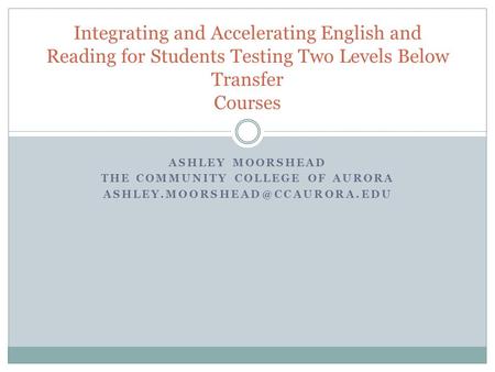 ASHLEY MOORSHEAD THE COMMUNITY COLLEGE OF AURORA Integrating and Accelerating English and Reading for Students Testing Two.