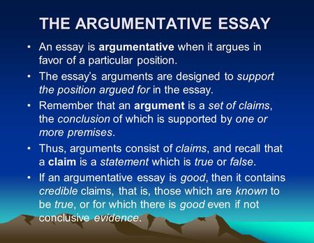 THE ARGUMENTATIVE ESSAY An essay is argumentative when it argues in favor of a particular position. The essay’s arguments are designed to support the position.