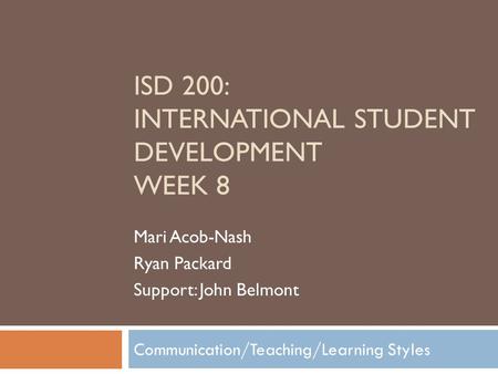 Communication/Teaching/Learning Styles ISD 200: INTERNATIONAL STUDENT DEVELOPMENT WEEK 8 Mari Acob-Nash Ryan Packard Support: John Belmont.