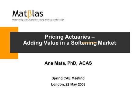 Pricing Actuaries – Adding Value in a Softening Market Ana Mata, PhD, ACAS Spring CAE Meeting London, 22 May 2008 Mat β las Underwriting and Actuarial.