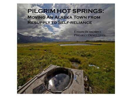 PILGRIM HOT SPRINGS: Moving An Alaska Town from Resupply to Self-reliance Ethan Berkowitz Project Developer.