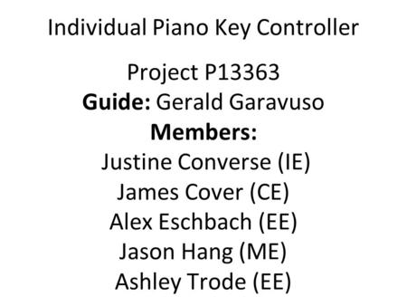 Individual Piano Key Controller Project P13363 Guide: Gerald Garavuso Members: Justine Converse (IE) James Cover (CE) Alex Eschbach (EE) Jason Hang (ME)