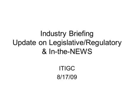 Industry Briefing Update on Legislative/Regulatory & In-the-NEWS ITIGC 8/17/09.