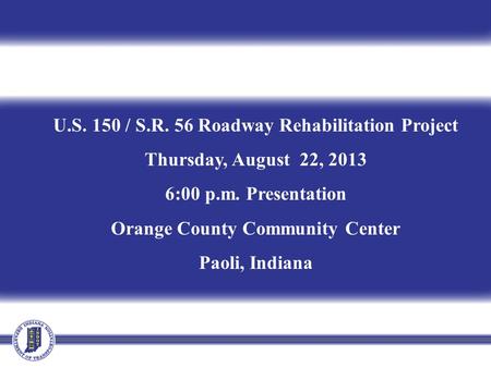 U.S. 150 / S.R. 56 Roadway Rehabilitation Project Thursday, August 22, 2013 6:00 p.m. Presentation Orange County Community Center Paoli, Indiana.
