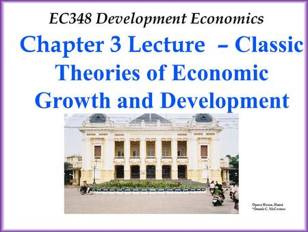 Chapter 3 Lecture – Classic Theories of Economic Growth and Development EC348 Development Economics Opera House, Hanoi *Dennis C. McCornac.