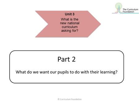 © Curriculum Foundation Part 2 What do we want our pupils to do with their learning? Unit 3 What is the new national curriculum asking for?