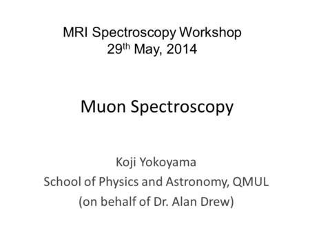 Muon Spectroscopy Koji Yokoyama School of Physics and Astronomy, QMUL (on behalf of Dr. Alan Drew) MRI Spectroscopy Workshop 29 th May, 2014.