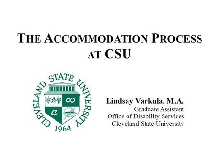 T HE A CCOMMODATION P ROCESS AT CSU Lindsay Varkula, M.A. Graduate Assistant Office of Disability Services Cleveland State University.