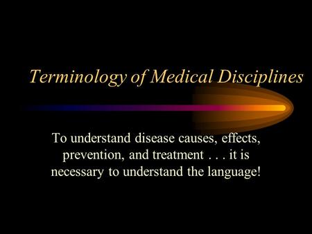 Terminology of Medical Disciplines To understand disease causes, effects, prevention, and treatment... it is necessary to understand the language!