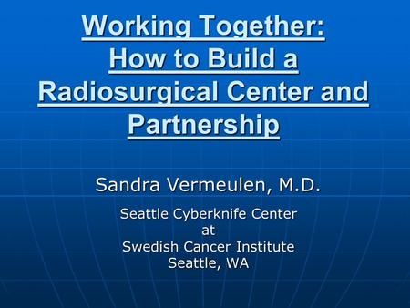 Working Together: How to Build a Radiosurgical Center and Partnership Sandra Vermeulen, M.D. Seattle Cyberknife Center at Swedish Cancer Institute Seattle,