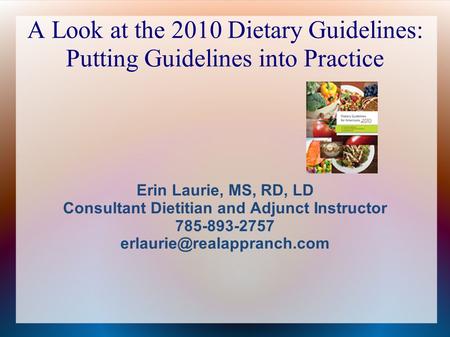 A Look at the 2010 Dietary Guidelines: Putting Guidelines into Practice Erin Laurie, MS, RD, LD Consultant Dietitian and Adjunct Instructor 785-893-2757.