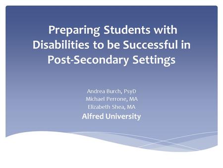 Preparing Students with Disabilities to be Successful in Post-Secondary Settings Andrea Burch, PsyD Michael Perrone, MA Elizabeth Shea, MA Alfred University.
