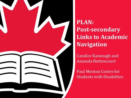 PLAN: Post-secondary Links to Academic Navigation Candice Kavanagh and Amanda Bettencourt Paul Menton Centre for Students with Disabilties 1.