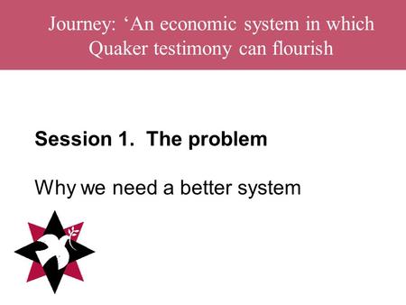Journey: ‘An economic system in which Quaker testimony can flourish Session 1. The problem Why we need a better system.