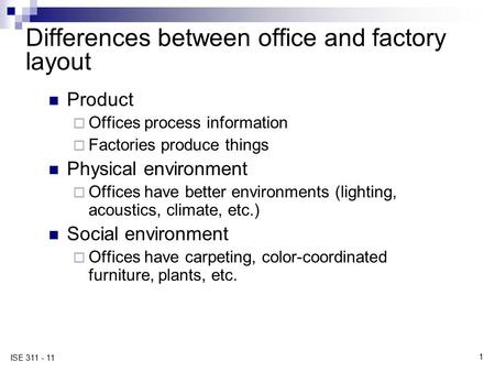 1 ISE 311 - 11 Differences between office and factory layout Product  Offices process information  Factories produce things Physical environment  Offices.