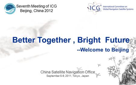1 Seventh Meeting of ICG Beijing, China 2012 China Satellite Navigation Office September 5-9, 2011, Tokyo, Japan Better Together, Bright Future --Welcome.