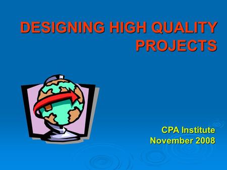 DESIGNING HIGH QUALITY PROJECTS CPA Institute November 2008.