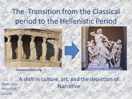 The Transition from the Classical period to the Hellenistic Period Jimmy Saros ARCH 0250 12/4/08 A shift in culture, art, and the depiction of Narrative.