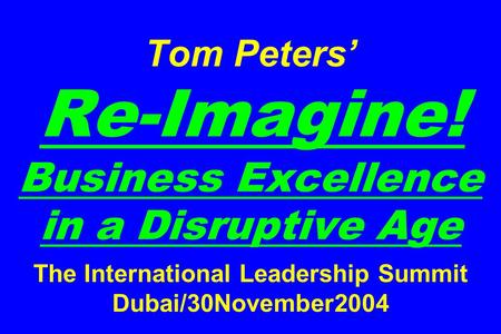 Tom Peters’ Re-Imagine! Business Excellence in a Disruptive Age The International Leadership Summit Dubai/30November2004.