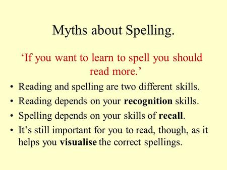 Myths about Spelling. ‘If you want to learn to spell you should read more.’ Reading and spelling are two different skills. Reading depends on your recognition.