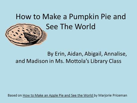 How to Make a Pumpkin Pie and See The World Based on How to Make an Apple Pie and See the World by Marjorie Priceman By Erin, Aidan, Abigail, Annalise,