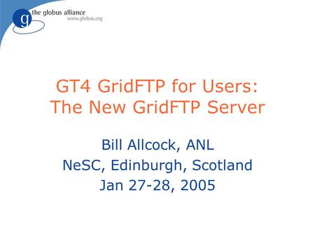 GT4 GridFTP for Users: The New GridFTP Server Bill Allcock, ANL NeSC, Edinburgh, Scotland Jan 27-28, 2005.