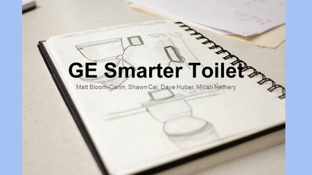 GE Smarter Toilet Matt Bloom-Carlin, Shawn Cai, Dave Huber, Micah Nethery.