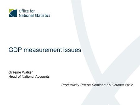 GDP measurement issues Graeme Walker Head of National Accounts Productivity Puzzle Seminar: 16 October 2012.