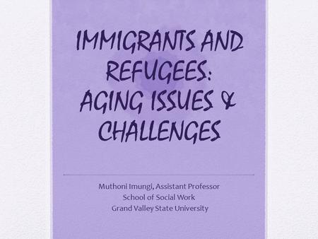 IMMIGRANTS AND REFUGEES: AGING ISSUES & CHALLENGES Muthoni Imungi, Assistant Professor School of Social Work Grand Valley State University.