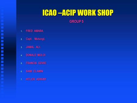 ICAO –ACIP WORK SHOP GROUP 5 1. FRED AMARA, 2. Capt.Mutungi, 3. JAMAL ALI, 4. DONALD MOLOI 5. FRANCIS DZIWE 6. SAMI ELAMIN 7. HITLER ADIKINY.