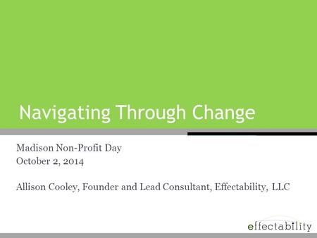 Navigating Through Change Madison Non-Profit Day October 2, 2014 Allison Cooley, Founder and Lead Consultant, Effectability, LLC.