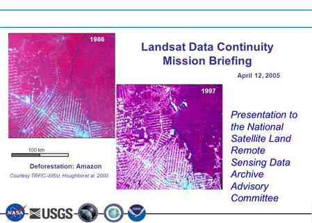 April 12, 2005 1986 1997 100 km Landsat Data Continuity Mission Briefing Deforestation: Amazon Courtesy TRFIC–MSU, Houghton et al, 2000. Presentation to.