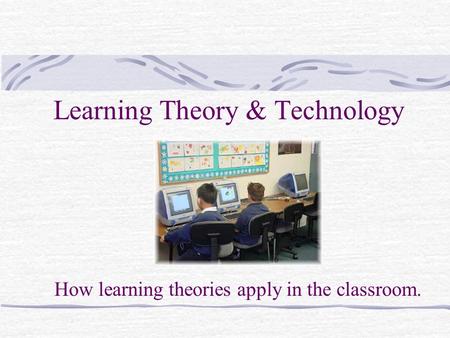 Learning Theory & Technology How learning theories apply in the classroom.