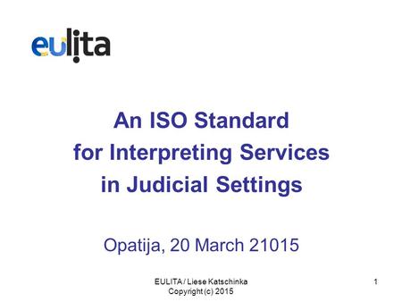 EULITA / Liese Katschinka Copyright (c) 2015 1 An ISO Standard for Interpreting Services in Judicial Settings Opatija, 20 March 21015.