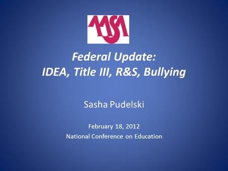 Federal Update: IDEA, Title III, R&S, Bullying Sasha Pudelski February 18, 2012 National Conference on Education.