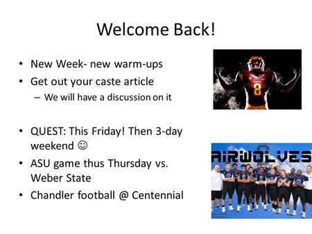 Welcome Back! New Week- new warm-ups Get out your caste article – We will have a discussion on it QUEST: This Friday! Then 3-day weekend ASU game thus.