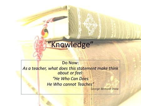 “Knowledge” Do Now: As a teacher, what does this statement make think about or feel: “He Who Can Does He Who cannot Teaches” George Bernard Shaw.