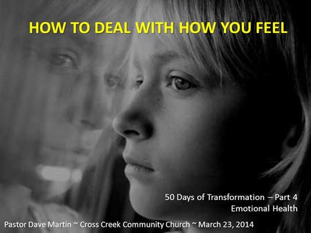 HOW TO DEAL WITH HOW YOU FEEL 50 Days of Transformation – Part 4 Emotional Health Pastor Dave Martin ~ Cross Creek Community Church ~ March 23, 2014.