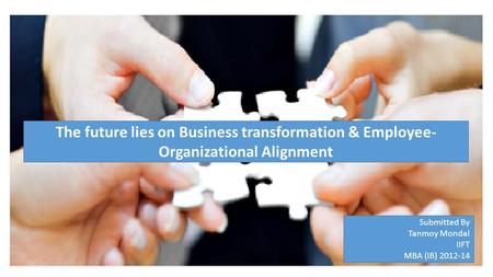 Submitted By Tanmoy Mondal IIFT MBA (IB) 2012-14 The future lies on Business transformation & Employee- Organizational Alignment.