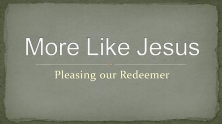 Pleasing our Redeemer. More Like you, Jesus, More like you Fill my heart with you desire to make me more like you More like you, Jesus, more like you,