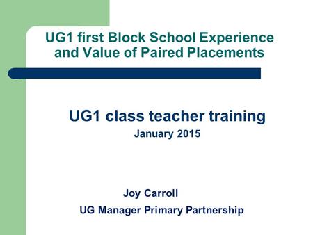UG1 first Block School Experience and Value of Paired Placements UG1 class teacher training January 2015 Joy Carroll UG Manager Primary Partnership.