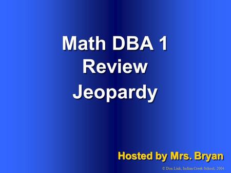Math DBA 1 Review Hosted by Mrs. Bryan © Don Link, Indian Creek School, 2004 Jeopardy.