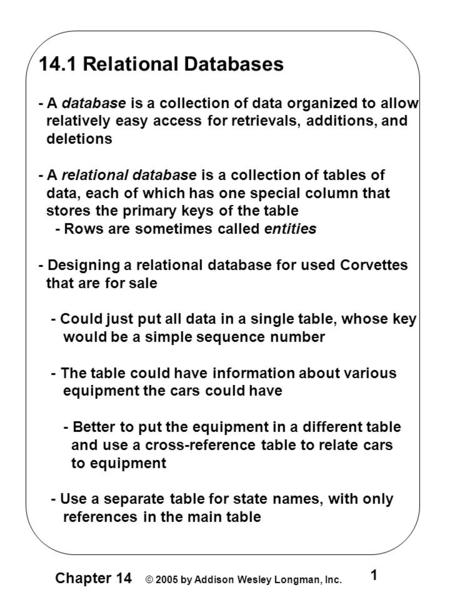 Chapter 14 © 2005 by Addison Wesley Longman, Inc. 1 14.1 Relational Databases - A database is a collection of data organized to allow relatively easy access.
