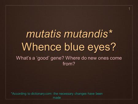 1 mutatis mutandis* Whence blue eyes? What’s a ‘good’ gene? Where do new ones come from? *According to dictionary.com: the necessary changes have been.