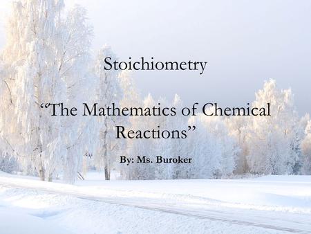 Stoichiometry “The Mathematics of Chemical Reactions” By: Ms. Buroker.