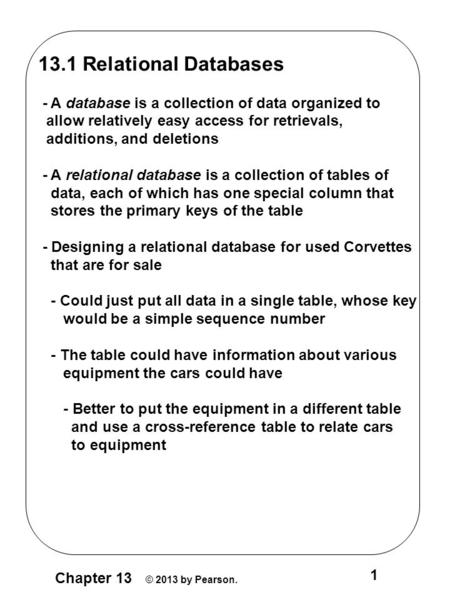 Chapter 13 © 2013 by Pearson. 1 13.1 Relational Databases - A database is a collection of data organized to allow relatively easy access for retrievals,