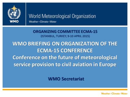 WMO BRIEFING ON ORGANIZATION OF THE ECMA-15 CONFERENCE Conference on the future of meteorological service provision to civil aviation in Europe WMO Secretariat.