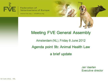 GA June 2012, AHL Meeting FVE General Assembly Amsterdam (NL), Friday 8 June 2012 Agenda point 9b: Animal Health Law a brief update Jan Vaarten Executive.