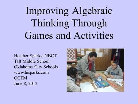 Improving Algebraic Thinking Through Games and Activities Heather Sparks, NBCT Taft Middle School Oklahoma City Schools www.hisparks.com OCTM June 8, 2012.